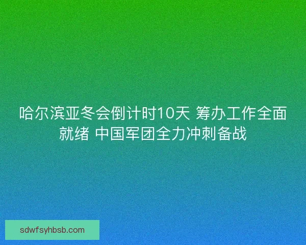哈尔滨亚冬会倒计时10天 筹办工作全面就绪 中国军团全力冲刺备战